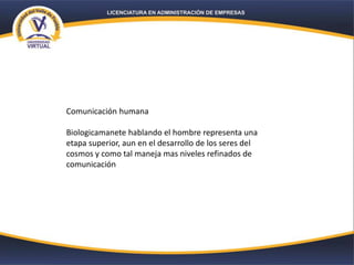 Comunicación humana
Biologicamanete hablando el hombre representa una
etapa superior, aun en el desarrollo de los seres del
cosmos y como tal maneja mas niveles refinados de
comunicación
 