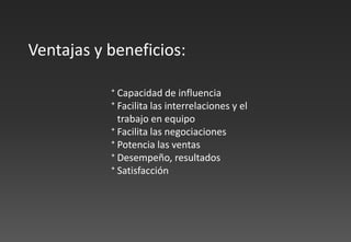 ⁺ Capacidad de influencia
⁺ Facilita las interrelaciones y el
trabajo en equipo
⁺ Facilita las negociaciones
⁺ Potencia las ventas
⁺ Desempeño, resultados
⁺ Satisfacción
Ventajas y beneficios:
 