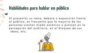 A l p r e s e n t a r u n t e m a , d e b a t e o e x p o s i c i ó n f r e n t e
a l p ú b l i c o , e s f r e c u e n t e q u e l a m a y o r í a d e l a s
p e r s o n a s s i e n t a n m i e d o e s c é n i c o o p i e n s e n e n l a
p e r c e p c i ó n d e l a u d i t o r i o , e n e l b l o q u e o d e s u s
i d e a s , e t c .
Habilidades para hablar en público
 