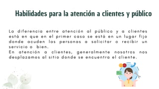 L a d i f e r e n c i a e n t r e a t e n c i ó n a l p ú b l i c o y a c l i e n t e s
e s t á e n q u e e n e l p r i m e r c a s o s e e s t á e n u n l u g a r f i j o
d o n d e a c u d e n l a s p e r s o n a s a s o l i c i t a r o r e c i b i r u n
s e r v i c i o o b i e n .
E n a t e n c i ó n a c l i e n t e s , g e n e r a l m e n t e n o s o t r o s n o s
d e s p l a z a m o s a l s i t i o d o n d e s e e n c u e n t r a e l c l i e n t e .
Habilidades para la atención a clientes y público
 