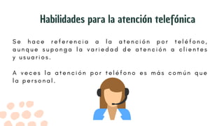 S e h a c e r e f e r e n c i a a l a a t e n c i ó n p o r t e l é f o n o ,
a u n q u e s u p o n g a l a v a r i e d a d d e a t e n c i ó n a c l i e n t e s
y u s u a r i o s .
A v e c e s l a a t e n c i ó n p o r t e l é f o n o e s m á s c o m ú n q u e
l a p e r s o n a l .
Habilidades para la atención telefónica
 