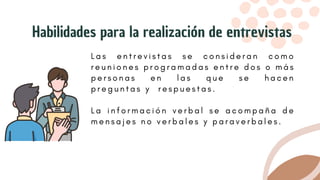 L a s e n t r e v i s t a s s e c o n s i d e r a n c o m o
r e u n i o n e s p r o g r a m a d a s e n t r e d o s o m á s
p e r s o n a s e n l a s q u e s e h a c e n
p r e g u n t a s y r e s p u e s t a s .
L a i n f o r m a c i ó n v e r b a l s e a c o m p a ñ a d e
m e n s a j e s n o v e r b a l e s y p a r a v e r b a l e s .
Habilidades para la realización de entrevistas
 