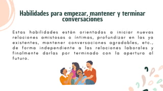 E s t a s h a b i l i d a d e s e s t á n o r i e n t a d a s a i n i c i a r n u e v a s
r e l a c i o n e s a m i s t o s a s o í n t i m a s , p r o f u n d i z a r e n l a s y a
e x i s t e n t e s , m a n t e n e r c o n v e r s a c i o n e s a g r a d a b l e s , e t c . ,
d e f o r m a i n d e p e n d i e n t e a l a s r e l a c i o n e s l a b o r a l e s y
f i n a l m e n t e d a r l a s p o r t e r m i n a d o c o n l a a p e r t u r a a l
f u t u r o .
Habilidades para empezar, mantener y terminar
conversaciones
 