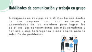 T r a b a j a m o s e n e q u i p o s d e d i s t i n t a s f o r m a s d e n t r o
d e u n a e m p r e s a p a r a u n i r e s f u e r z o s y
c a p a c i d a d e s d e l o s m i e m b r o s p a r a l o g r a r l o s
o b j e t i v o s . L o s c o n o c i m i e n t o s s o n m á s c o m p l e t o s y
h a y u n a v i s i ó n h e t e r o g é n e a y m á s a m p l i a p a r a l a
s o l u c i ó n d e p r o b l e m a s .
Habilidades de comunicación y trabajo en grupo
 
