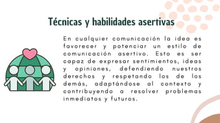 E n c u a l q u i e r c o m u n i c a c i ó n l a i d e a e s
f a v o r e c e r y p o t e n c i a r u n e s t i l o d e
c o m u n i c a c i ó n a s e r t i v o . E s t o e s s e r
c a p a z d e e x p r e s a r s e n t i m i e n t o s , i d e a s
y o p i n i o n e s , d e f e n d i e n d o n u e s t r o s
d e r e c h o s y r e s p e t a n d o l o s d e l o s
d e m á s , a d a p t á n d o s e a l c o n t e x t o y
c o n t r i b u y e n d o a r e s o l v e r p r o b l e m a s
i n m e d i a t o s y f u t u r o s .
Técnicas y habilidades asertivas
 