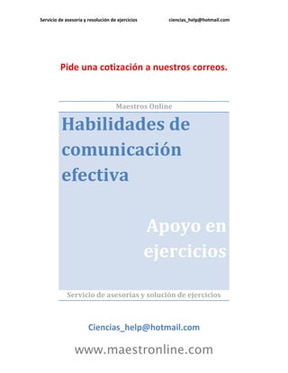 Servicio de asesoría y resolución de ejercicios      ciencias_help@hotmail.com




         Pide una cotización a nuestros correos.


                                    Maestros Online

          Habilidades de
          comunicación
          efectiva

                                                  Apoyo en
                                                  ejercicios

             Servicio de asesorías y solución de ejercicios



                       Ciencias_help@hotmail.com

                www.maestronline.com
 