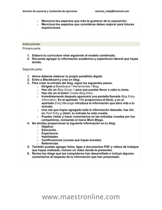Servicio de asesoría y resolución de ejercicios      ciencias_help@hotmail.com


            o    Menciona los aspectos que más te gustaron de tu exposición.
            o    Menciona los aspectos que consideras debes mejorar para futuras
                 exposiciones.




Instrucciones:
Primera parte:

    1. Elabora tu currículum vítae siguiendo el modelo combinado.
    2. Recuerda agregar tu información académica y experiencia laboral que hayas
       tenido.

Segunda parte:

    1. Ahora deberás elaborar tu propio portafolio digital.
    2. Entra a Blackboard y crea un blog.
    3. Para crear la entrada del blog, sigue los siguientes pasos:
          o Dirígete a Blackboard / Herramientas / Blog.
          o Haz clic en Blog Grupo 1 para que puedas llevar a cabo tu tarea.
          o Haz clic en el botón Create Blog Entry.
          o Inmediatamente después aparecerá una pantalla llamada Blog Entry
              Information. En el apartado Title proporciona el título, y en el
              apartado Entry Message introduce la información que dará vida a tu
              entrada.
          o Una vez que hayas agregado toda la información deseada, haz clic
              en Post Entry y ¡listo!, tu entrada ha sido creada.
          o Puedes visitar y hacer comentarios en las entradas creadas por tus
              compañeros, revisando el menú More Blogs.
    4. No olvides proporcionar la siguiente información en tu blog:
          o Objetivo
          o Educación
          o Experiencia
          o Habilidades
          o Certificaciones (cursos que hayas tomado)
          o Referencias
    5. También puedes agregar fotos, ligas a documentos PDF y videos de trabajos
       que hayas realizado, incluso un video donde te presentes.
    6. Revisa los blogs que tus compañeros han desarrollado e incluye algunos
       comentarios al respecto de la información que han presentado.




                 www.maestronline.com
 