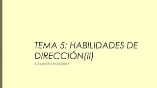 TEMA 5: HABILIDADES DE
DIRECCIÓN(II)
ALEJANDRO MOSQUERA
 
