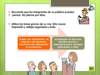11

Recuerde que los integrantes de su público pueden
pensar. No piense por ellos.
Utilice los tonos graves de su voz. Esto causa
impresión y refleja seguridad y éxito.

Hable con entusiasmo, se
original y dé ejemplos.
Esto hará más interesante
su exposición.

Al preparar un discurso,
escriba mucho y
memorice poco, excepto
anécdotas y citas.

 