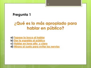 13

Pregunta 1

a)
b)
c)
d)

Tapase la boca al hablar
Dar la espalda al público
Hablar en tono alto y claro
Mirara al suelo para evitar los nervios

 