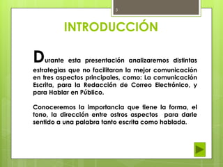 3

INTRODUCCIÓN

D

urante esta presentación analizaremos distintas

estrategias que no facilitaran la mejor comunicación
en tres aspectos principales, como: La comunicación
Escrita, para la Redacción de Correo Electrónico, y
para Hablar en Público.
Conoceremos la importancia que tiene la forma, el
tono, la dirección entre ostros aspectos para darle
sentido a una palabra tanto escrita como hablada.

 