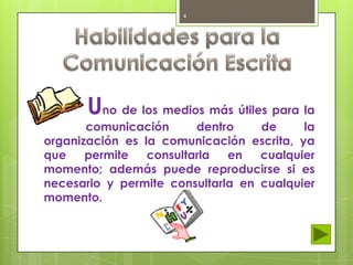 4

Uno de los medios más útiles para la

comunicación
dentro
de
la
organización es la comunicación escrita, ya
que
permite
consultarla
en
cualquier
momento; además puede reproducirse si es
necesario y permite consultarla en cualquier
momento.

 