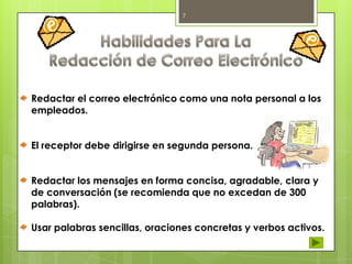 7

Redactar el correo electrónico como una nota personal a los
empleados.
El receptor debe dirigirse en segunda persona.
Redactar los mensajes en forma concisa, agradable, clara y
de conversación (se recomienda que no excedan de 300
palabras).
Usar palabras sencillas, oraciones concretas y verbos activos.

 
