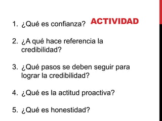 1. ¿Qué es confianza? ACTIVIDAD

2. ¿A qué hace referencia la
   credibilidad?

3. ¿Qué pasos se deben seguir para
   lograr la credibilidad?

4. ¿Qué es la actitud proactiva?

5. ¿Qué es honestidad?
 