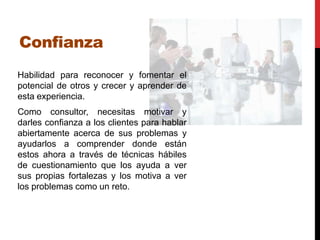Confianza
Habilidad para reconocer y fomentar el
potencial de otros y crecer y aprender de
esta experiencia.
Como consultor, necesitas motivar y
darles confianza a los clientes para hablar
abiertamente acerca de sus problemas y
ayudarlos a comprender donde están
estos ahora a través de técnicas hábiles
de cuestionamiento que los ayuda a ver
sus propias fortalezas y los motiva a ver
los problemas como un reto.
 