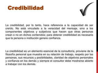Credibilidad


La credibilidad, por lo tanto, hace referencia a la capacidad de ser
creído. No está vinculado a la veracidad del mensaje, sino a los
componentes objetivos y subjetivos que hacen que otras personas
crean o no en dichos contenidos; para obtener credibilidad es necesario
que la persona o institución genere confianza.



La credibilidad es un elemento esencial de la consultoría, proviene de la
filosofía personal que muestra en su relación de trabajo, respeto por las
personas, sus recursos y posibilidades, claridad de objetivos personales
y confianza en los demás y siempre el consultor debe mostrarse abierto
a trabajar con los demás.
 