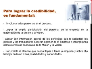 Para lograr la credibilidad,
es fundamental:

- Involucrar a las personas en el proceso.

- Lograr la amplia participación del personal de la empresa en la
elaboración de la Misión y la Visión.

- Contar con información acerca de los beneficios que la sociedad, los
clientes y los trabajadores esperan obtener de la empresa e incorporarlos
como elementos esenciales de la Misión y la Visión

- Ser creíble el alcance que pueda llegar a tener la empresa y sobre ello
trabajar en torno a sus posibilidades y capacidades.
 