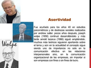 Asertividad
Fue acuñado para los años 40 en estudios
psicométricos y de destrezas sociales realizados
por andrew salter. pocos años después, joseph
wolpe (1958) continuó desarrollándolo y más
tarde arnold lazarus (1966) siguió ampliándolo.
muchos más teóricos siguieron aportando sobre
el tema y aún en la actualidad el concepto sigue
siendo uno de importancia no solo en la
comunicación efectiva en las relaciones
interpersonales sino, en la comunicación
organizacional de las empresas, sin importar si
son empresas con fines o sin fines de lucro.
 