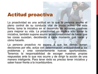 Actitud proactiva
La proactividad es una actitud en la que la persona asume el
pleno control de su conducta vital de modo activo. De esta
forma, toma la iniciativa en el desarrollo de acciones creativas
para mejorar su vida. La proactividad no implica sólo tomar la
iniciativa, también supone asumir la responsabilidad de hacer que
las cosas sucedan, decidiendo a cada momento qué hacer y
cómo hacerlo.
La persona proactiva no espera a que los demás tomen
decisiones por ella, actúa con determinación anticipándose a los
problemas y crea constantemente nuevas oportunidades.
Tenemos la responsabilidad de escoger nuestras propias
respuestas ante lo que nos ocurre y de dirigir la acción de una
manera inteligente. Para tener éxito es preciso tener iniciativa y
saber hacer frente a la incertidumbre.
 