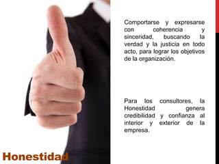 Comportarse y expresarse
             con        coherencia         y
             sinceridad,    buscando      la
             verdad y la justicia en todo
             acto, para lograr los objetivos
             de la organización.




             Para los consultores, la
             Honestidad           genera
             credibilidad y confianza al
             interior y exterior de la
             empresa.



Honestidad
 