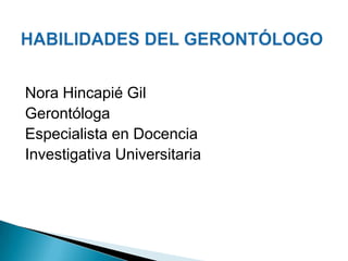 HABILIDADES DEL GERONTÓLOGO Nora Hincapié Gil Gerontóloga Especialista en Docencia  Investigativa Universitaria 