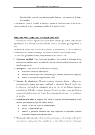 HABILIDADES DE LOS FORMADORES




    -        Recordando los contenidos que ya dominan los discentes y que van a servir de base a
             la exposición.
La introducción ayuda al formador a preparar y motivar a los alumnos para lo que se va a
tratar, con objeto de obtener los mejores resultados de la sesión formativa




HABILIDAD PARA EVALUAR LA SITUACIÓN-ESTÍMULO
La atención de las personas depende directamente de los estímulos que reciben. Dicha atención
depende tanto de la intensidad de tales estímulos como de los cambios que se producen en
ellos.
Esta habilidad docente tiene la finalidad de combatir el aburrimiento y la falta de interés del
alumnado en clase. También contribuye, a la mejora de la interacción formador-alumno.
Las actividades que podrían realizar para el dominio de esta habilidad son:

✓       Cambiar de actividad. Ya sea cambiar de actividad, o bien cambiar la utilización de los
        canales sensoriales incrementa la atención del discente, disminuyendo el aburrimiento o la
        falta de concentración.

✓       Hacer pausas. Con la utilización de este recurso podremos:
                Concentrar la atención del alumnado.
                Preparar para una explicación importante o para contestar determinadas preguntas.
                Señalar la transición de un pensamiento a otro.

✓       Favorecer las interacciones. Diferentes formas de comunicar: docente y alumno, por
        parejas, pequeños grupos, gran grupo, propiciando el intercambio fluido de papeles entre
        los alumnos, potenciando la participación activa de estos en las distintas situaciones
        comunicativas. Todo ello ayudará a despertar el interés de cada persona por la tarea,
        aunque el tipo de interacción esté siempre determinado por el contenido y por los objetivos
        de la sesión.

✓       Realizar focalizaciones. Se emplean para llamar la atención mediante expresión verbal
        escrita o gestual sobre algo que nos interesa resaltar:
                Verbal: “Lo que voy a decir es importante para...”
                Escrito: “Obsérvese bien que...”
                Gestual: si queremos transmitir algo muy- importante al alumnado, podemos
                acompañar nuestras palabras con el gesto.

✓       Movimientos. Llamará mucho más la atención del alumnado un docente que realice gestos
        con sus manos, brazos, cabeza etc..., que otro que se sitúe detrás de la mesa y permanezca



                                                                                                 2
 