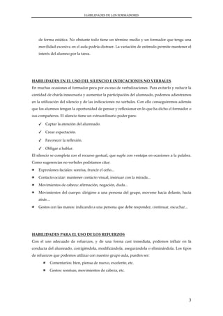 HABILIDADES DE LOS FORMADORES




    de forma estática. No obstante todo tiene un término medio y un formador que tenga una
    movilidad excesiva en el aula podría distraer. La variación de estímulo permite mantener el
    interés del alumno por la tarea.




HABILIDADES EN EL USO DEL SILENCIO E INDICACIONES NO VERBALES
En muchas ocasiones el formador peca por exceso de verbalizaciones. Para evitarlo y reducir la
cantidad de charla innecesaria y aumentar la participación del alumnado, podemos adiestramos
en la utilización del silencio y de las indicaciones no verbales. Con ello conseguiremos además
que los alumnos tengan la oportunidad de pensar y reflexionar en lo que ha dicho el formador o
sus compañeros. El silencio tiene un extraordinario poder para:

    ✓   Captar la atención del alumnado.

    ✓   Crear expectación.

    ✓   Favorecer la reflexión.

    ✓   Obligar a hablar.
El silencio se completa con el recurso gestual, que suple con ventajas en ocasiones a la palabra.
Como sugerencias no verbales podríamos citar:

≈   Expresiones faciales: sonrisa, fruncir el ceño...

≈   Contacto ocular: mantener contacto visual, insinuar con la mirada...

≈   Movimientos de cabeza: afirmación, negación, duda...

≈   Movimientos del cuerpo: dirigirse a una persona del grupo, moverse hacia delante, hacia
    atrás…

≈   Gestos con las manos: indicando a una persona que debe responder, continuar, escuchar...




HABILIDADES PARA EL USO DE LOS REFUERZOS
Con el uso adecuado de refuerzos, y de una forma casi inmediata, podemos influir en la
conducta del alumnado, corrigiéndola, modificándola, asegurándola o eliminándola. Los tipos
de refuerzos que podemos utilizar con nuestro grupo aula, pueden ser:

        ≈   Comentarios: bien, piensa de nuevo, excelente, etc.

        ≈   Gestos: sonrisas, movimientos de cabeza, etc.




                                                                                               3
 