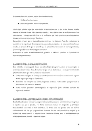 HABILIDADES DE LOS FORMADORES




Podremos saber si el refuerzo estuvo bien o mal utilizado:

      ➞ Mediante la observación.

      ➞ Si se consiguen los resultados esperados.


Ahora bien aunque haya que echar mano de estos refuerzos, el uso de los mismos supone
motivar al alumno desde fuera, extrínsecamente, y esto puede tener serias limitaciones. Las
recompensas y castigos son efectivos en la medida en que están presentes, pero después que
desaparecen su efecto no es muy duradero.
La cuestión es hacer que el alumnado actúe motivado por sí mismo. Para ello: centrar más la
atención en la experiencia de competencia que puede acompañar a la comprensión de lo que
estudia, al ejercicio de lo que se aprende y a su aplicación a la solución de nuevos problemas,
que en las posibilidades de recompensas externas.
El refuerzo es fuente de retroalimentación, potencia la actividad y facilita la adquisición de
nuevos comportamientos.




HABILIDAD PARA ENLAZAR CONTENIDOS
Esta habilidad se conseguirá dando un orden lógico (progresivo, claro) a los conceptos o
contenidos de un tema o clase, de manera tal que ayude al alumnado a su mayor comprensión
y/o retención. Para que esto se produzca es necesario:
●   Ordenar los conceptos de forma que, cuando aparezca uno nuevo, los alumnos sean capaces
    de dar el paso que exige su asimilación.
●   Transmitir los conceptos de forma progresiva, evitando “saltos atrás” que provocan la
    desconexión con la marcha del tema.
●   Evitar “saltos paralelos” interrumpiendo la explicación para comentar aspectos no
    específicos del tema.




HABILIDAD PARA LA INTEGRACIÓN DE LOS CONOCIMIENTOS
Esta habilidad supone alcanzar la progresiva interacción de nuevos conocimientos, e integrarlos
a aquellos que ya se poseían.       Se habrá alcanzado cuando los propósitos y principios
fundamentales del tema se han aprendido, de forma que sea posible unir los nuevos
conocimientos con los que ya poseían los alumnos. Así los conocimientos se integran y el
aprendizaje no se limita a la adquisición de conceptos aislados, sino al establecimiento de
relaciones entre los mismos. Para ello se puede:




                                                                                             4
 
