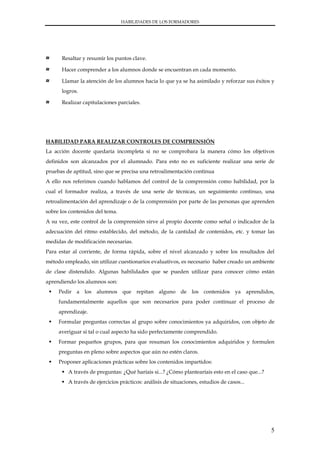 HABILIDADES DE LOS FORMADORES




≈     Resaltar y resumir los puntos clave.

≈     Hacer comprender a los alumnos donde se encuentran en cada momento.

≈     Llamar la atención de los alumnos hacia lo que ya se ha asimilado y reforzar sus éxitos y
      logros.

≈     Realizar capitulaciones parciales.




HABILIDAD PARA REALIZAR CONTROLES DE COMPRENSIÓN
La acción docente quedaría incompleta si no se comprobara la manera cómo los objetivos
definidos son alcanzados por el alumnado. Para esto no es suficiente realizar una serie de
pruebas de aptitud, sino que se precisa una retroalimentación continua
A ello nos referimos cuando hablamos del control de la comprensión como habilidad, por la
cual el formador realiza, a través de una serie de técnicas, un seguimiento continuo, una
retroalimentación del aprendizaje o de la comprensión por parte de las personas que aprenden
sobre los contenidos del tema.
A su vez, este control de la comprensión sirve al propio docente como señal o indicador de la
adecuación del ritmo establecido, del método, de la cantidad de contenidos, etc. y tomar las
medidas de modificación necesarias.
Para estar al corriente, de forma rápida, sobre el nivel alcanzado y sobre los resultados del
método empleado, sin utilizar cuestionarios evaluativos, es necesario haber creado un ambiente
de clase distendido. Algunas habilidades que se pueden utilizar para conocer cómo están
aprendiendo los alumnos son:
     Pedir a los alumnos que repitan alguno de los contenidos ya aprendidos,
     fundamentalmente aquellos que son necesarios para poder continuar el proceso de
     aprendizaje.
     Formular preguntas correctas al grupo sobre conocimientos ya adquiridos, con objeto de
     averiguar si tal o cual aspecto ha sido perfectamente comprendido.
     Formar pequeños grupos, para que resuman los conocimientos adquiridos y formulen
     preguntas en pleno sobre aspectos que aún no estén claros.
     Proponer aplicaciones prácticas sobre los contenidos impartidos:
         A través de preguntas: ¿Qué haríais si...? ¿Cómo plantearíais esto en el caso que...?
         A través de ejercicios prácticos: análisis de situaciones, estudios de casos...




                                                                                                 5
 