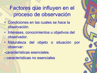 Factores que influyen en el
proceso de observación
• Condiciones en las cuales se hace la
observación.
• Intereses, conocimientos u objetivos del
observador.
• Naturaleza del objeto o situación por
observar:
-características esenciales.
- características no esenciales
 
