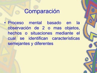 Comparación
• Proceso mental basado en la
observación de 2 o mas objetos,
hechos o situaciones mediante el
cual se identifican características
semejantes y diferentes
 