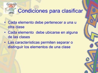 Condiciones para clasificar
• Cada elemento debe pertenecer a una u
otra clase
• Cada elemento debe ubicarse en alguna
de las clases
• Las características permiten separar o
distinguir los elementos de una clase
 