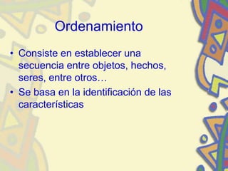Ordenamiento
• Consiste en establecer una
secuencia entre objetos, hechos,
seres, entre otros…
• Se basa en la identificación de las
características
 