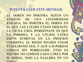 INTENTA LEER ESTE MENSAJE
EL ODREN NO IPMOTRA. SGEUN UN
ETSDUIO DE UNA UIVENRSDIAD
IGNLSEA, NO IPMOTRA EL ODREN EN
EL QUE LAS LTEARS ETSAN ERSCIATS,
LA UICNA CSOA IPORMTNATE ES QUE
LA PMRIREA Y LA UTLIMA LTERA
ESETN ECSRITAS EN LA PSIOCION
COCRRTEA. EL RSTEO PEUDEN ETSAR
TTAOLMNTEE MAL Y AUN A SI PORDAS
LERELO SIN POBRLEAMS. ETSO ES
PQUORE NO LEMEOS CADA LTREA POR
SI MSIMA, SNIO LA PAALBRA EN UN
 
