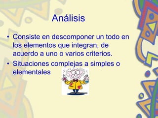 Análisis
• Consiste en descomponer un todo en
los elementos que integran, de
acuerdo a uno o varios criterios.
• Situaciones complejas a simples o
elementales
 