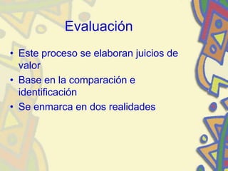 Evaluación
• Este proceso se elaboran juicios de
valor
• Base en la comparación e
identificación
• Se enmarca en dos realidades
 