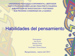UNIVERSIDAD PEDAGÓGICA EXPERIMENTAL LIBERTADOR
INSTITUTO PEDAGÓGICO LUIS BELTRAN PRIETO FIGUEROA
SUBDIRECCION DE INVESTIGACION Y POSTGRADO
SUB PROGRAM A ENSEÑANZA DE LA QUIMICA
Habilidades del pensamiento
Participantes:
Ana Sivira
Daniela Torres
José Sánchez
Facilitador: Nixon Salazar
Barquisimeto, marzo del 2011
 