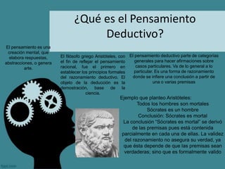 ¿Qué es el Pensamiento
Deductivo?
El pensamiento es una
creación mental, que
elabora respuestas,
abstracciones, o genera
arte.
El pensamiento deductivo parte de categorías
generales para hacer afirmaciones sobre
casos particulares. Va de lo general a lo
particular. Es una forma de razonamiento
donde se infiere una conclusión a partir de
una o varias premisas
El filósofo griego Aristóteles, con
el fin de reflejar el pensamiento
racional, fue el primero en
establecer los principios formales
del razonamiento deductivo. El
objeto de la deducción es la
demostración, base de la
ciencia.
Ejemplo que planteo Aristóteles:
Todos los hombres son mortales
Sócrates es un hombre
Conclusión: Sócrates es mortal
La conclusión “Sócrates es mortal” se derivó
de las premisas pues está contenida
parcialmente en cada una de ellas. La validez
del razonamiento no asegura su verdad, ya
que ésta depende de que las premisas sean
verdaderas; sino que es formalmente valido
 