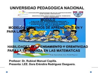 UNIVERSIDAD PEDAGOGICA NACIONAL
Profesor: Dr. Rubicel Manuel Capilla.
Presenta: LEE. Dora Eréndira Rodríguez Oseguera.
HABILIDADES DEL PENSAMIENTO Y CREATIVIDAD
PARA LA ENSEÑANZA EN LAS MATEMATICAS
MODULO
MODELOS CREATIVOS DE APRENDIZAJE EN Y
PARA LA VIDA
 