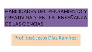 HABILIDADES DEL PENSAMIENTO Y
CREATIVIDAD EN LA ENSEÑANZA
DE LAS CIENCIAS
Prof. José Jesús Díaz Ramírez.
 