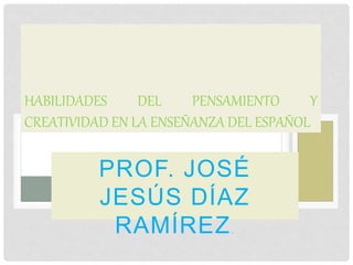PROF. JOSÉ
JESÚS DÍAZ
RAMÍREZ.
HABILIDADES DEL PENSAMIENTO Y
CREATIVIDAD EN LA ENSEÑANZA DEL ESPAÑOL
 