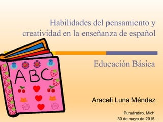 Habilidades del pensamiento y
creatividad en la enseñanza de español
Araceli Luna Méndez
Puruándiro, Mich.
30 de mayo de 2015.
Educación Básica
 