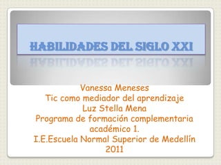 Habilidades del siglo XXI Vanessa Meneses   Tic como mediador del aprendizaje  Luz Stella Mena  Programa de formación complementaria académico 1. I.E.Escuela Normal Superior de Medellín 2011 