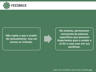 Veja mais conteúdos como este clicando aqui
FEEDBACK
Não repita o que o orador
diz textualmente. Isso vai
tornar-se irritante.
No entanto, permanecer
consciente de palavras
específicas que parecem
importantes para o orador e
se for o caso usar em sua
paráfrase.
 