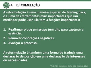 Veja mais conteúdos como este clicando aqui
4. REFORMULAÇÃO
A reformulação é uma maneira especial de feeding back,
e é uma das ferramentas mais importantes que um
mediador pode usar. Ela tem 3 funções importantes:
1. Reafirmar o que um grupo tem dito para capturar a
essência;
2. Remover conotações negativas;
3. Avançar o processo.
A reformulação é também uma forma de traduzir uma
declaração de posição em uma declaração de interesses
ou necessidades.
 