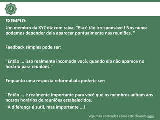Veja mais conteúdos como este clicando aqui
EXEMPLO:
Um membro da XYZ diz com raiva, "Ela é tão irresponsável! Nós nunca
podemos depender dela aparecer pontualmente nas reuniões. "
Feedback simples pode ser:
"Então ... isso realmente incomoda você, quando ela não aparece no
horário para reuniões."
Enquanto uma resposta reformulada poderia ser:
"Então ... é realmente importante para você que os membros adiram aos
nossos horários de reuniões estabelecidos.
"A diferença é sutil, mas importante ...!
 