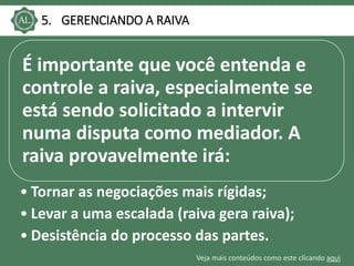 Veja mais conteúdos como este clicando aqui
5. GERENCIANDO A RAIVA
É importante que você entenda e
controle a raiva, especialmente se
está sendo solicitado a intervir
numa disputa como mediador. A
raiva provavelmente irá:
• Tornar as negociações mais rígidas;
• Levar a uma escalada (raiva gera raiva);
• Desistência do processo das partes.
 