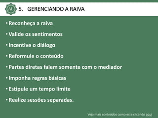 Veja mais conteúdos como este clicando aqui
5. GERENCIANDO A RAIVA
• Reconheça a raiva
• Valide os sentimentos
• Incentive o diálogo
• Reformule o conteúdo
• Partes diretas falem somente com o mediador
• Imponha regras básicas
• Estipule um tempo limite
• Realize sessões separadas.
 