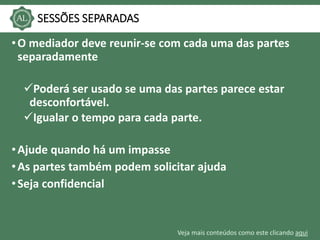 Veja mais conteúdos como este clicando aqui
SESSÕES SEPARADAS
•O mediador deve reunir-se com cada uma das partes
separadamente
Poderá ser usado se uma das partes parece estar
desconfortável.
Igualar o tempo para cada parte.
•Ajude quando há um impasse
•As partes também podem solicitar ajuda
•Seja confidencial
 
