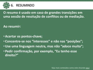 Veja mais conteúdos como este clicando aqui
6. RESUMINDO
O resumo é usado em caso de grandes transições em
uma sessão de resolução de conflitos ou de mediação.
Ao resumir:
•Acertar os pontos-chave;
•Concentre-se nos “interesses” e não nas “posições”;
•Use uma linguagem neutra, mas não “adoce muito”;
•Pedir confirmação, por exemplo, “Eu tenho esse
direito?”
 
